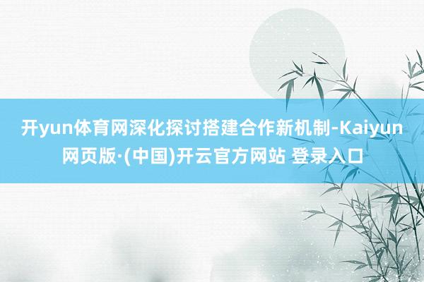 开yun体育网深化探讨搭建合作新机制-Kaiyun网页版·(中国)开云官方网站 登录入口