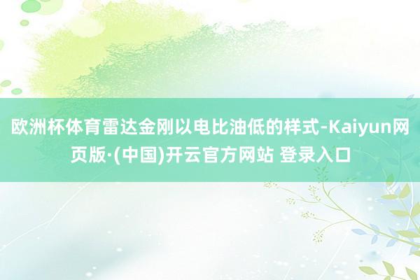 欧洲杯体育雷达金刚以电比油低的样式-Kaiyun网页版·(中国)开云官方网站 登录入口