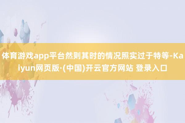 体育游戏app平台然则其时的情况照实过于特等-Kaiyun网页版·(中国)开云官方网站 登录入口