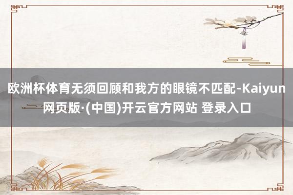 欧洲杯体育无须回顾和我方的眼镜不匹配-Kaiyun网页版·(中国)开云官方网站 登录入口