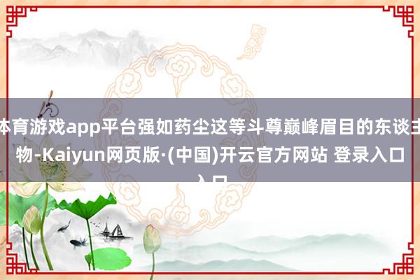 体育游戏app平台强如药尘这等斗尊巅峰眉目的东谈主物-Kaiyun网页版·(中国)开云官方网站 登录入口