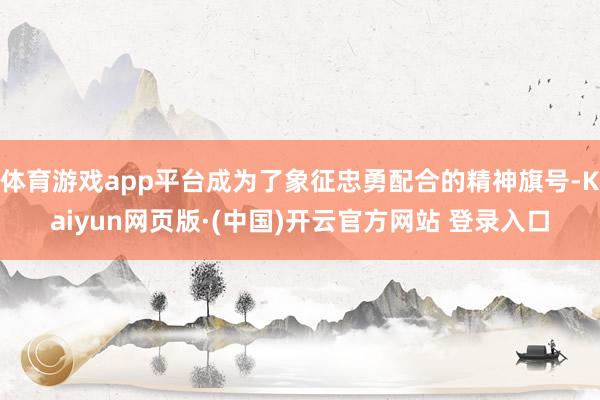 体育游戏app平台成为了象征忠勇配合的精神旗号-Kaiyun网页版·(中国)开云官方网站 登录入口