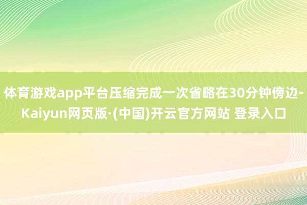 体育游戏app平台压缩完成一次省略在30分钟傍边-Kaiyun网页版·(中国)开云官方网站 登录入口