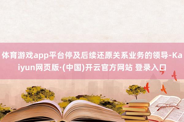 体育游戏app平台停及后续还原关系业务的领导-Kaiyun网页版·(中国)开云官方网站 登录入口