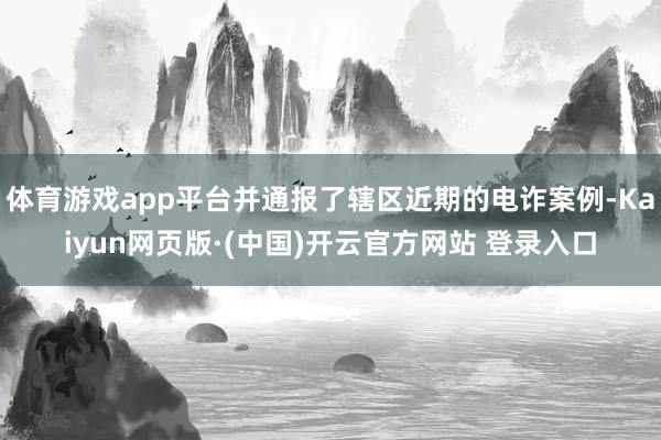 体育游戏app平台并通报了辖区近期的电诈案例-Kaiyun网页版·(中国)开云官方网站 登录入口