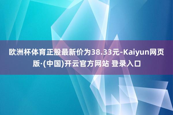 欧洲杯体育正股最新价为38.33元-Kaiyun网页版·(中国)开云官方网站 登录入口