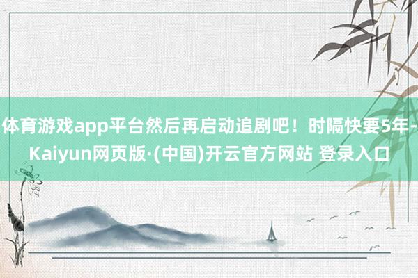 体育游戏app平台然后再启动追剧吧！时隔快要5年-Kaiyun网页版·(中国)开云官方网站 登录入口