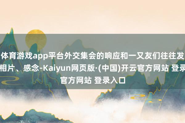 体育游戏app平台外交集会的响应和一又友们往往发来的相片、感念-Kaiyun网页版·(中国)开云官方网站 登录入口