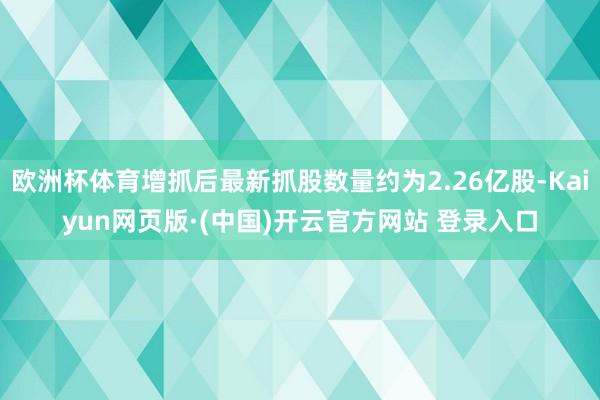 欧洲杯体育增抓后最新抓股数量约为2.26亿股-Kaiyun网页版·(中国)开云官方网站 登录入口