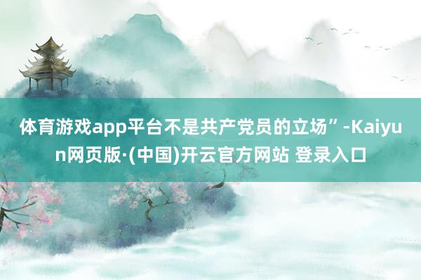 体育游戏app平台不是共产党员的立场”-Kaiyun网页版·(中国)开云官方网站 登录入口