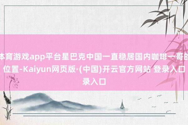 体育游戏app平台星巴克中国一直稳居国内咖啡一哥的位置-Kaiyun网页版·(中国)开云官方网站 登录入口