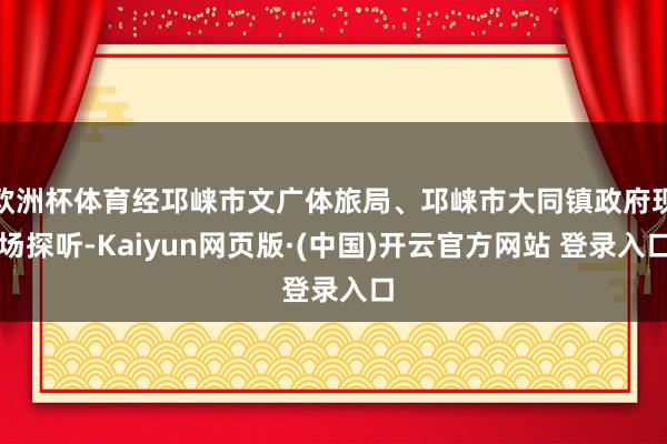 欧洲杯体育经邛崃市文广体旅局、邛崃市大同镇政府现场探听-Kaiyun网页版·(中国)开云官方网站 登录入口