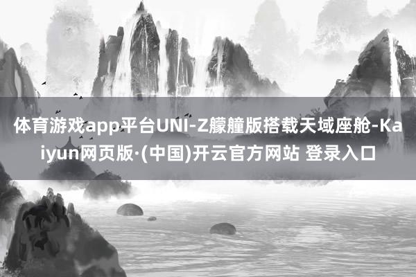 体育游戏app平台UNI-Z艨艟版搭载天域座舱-Kaiyun网页版·(中国)开云官方网站 登录入口