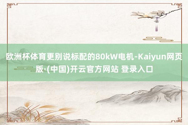 欧洲杯体育更别说标配的80kW电机-Kaiyun网页版·(中国)开云官方网站 登录入口