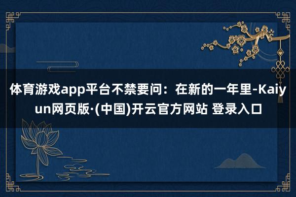 体育游戏app平台不禁要问：在新的一年里-Kaiyun网页版·(中国)开云官方网站 登录入口