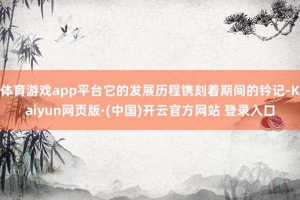 体育游戏app平台它的发展历程镌刻着期间的钤记-Kaiyun网页版·(中国)开云官方网站 登录入口