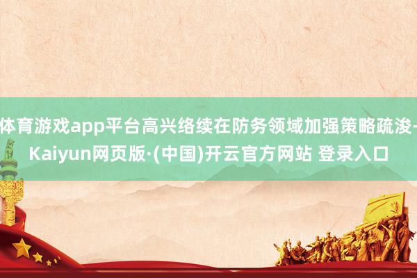 体育游戏app平台高兴络续在防务领域加强策略疏浚-Kaiyun网页版·(中国)开云官方网站 登录入口